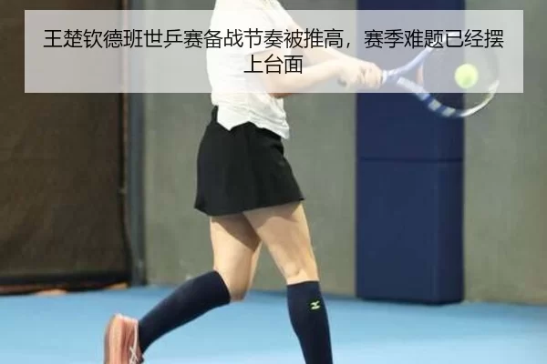 王楚钦德班世乒赛备战节奏被推高，赛季难题已经摆上台面